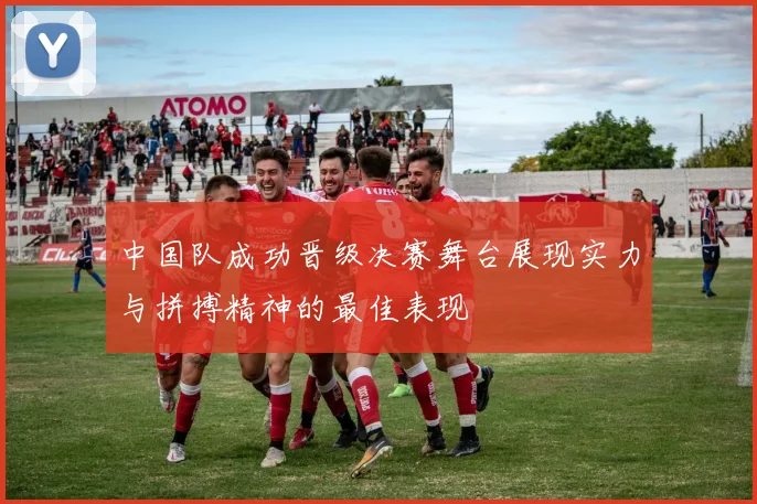 中国队成功晋级决赛舞台展现实力与拼搏精神的最佳表现