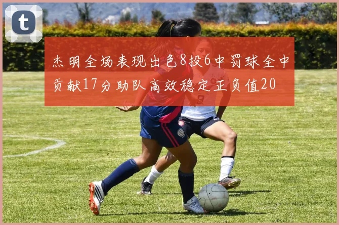 杰明全场表现出色8投6中罚球全中贡献17分助队高效稳定正负值20