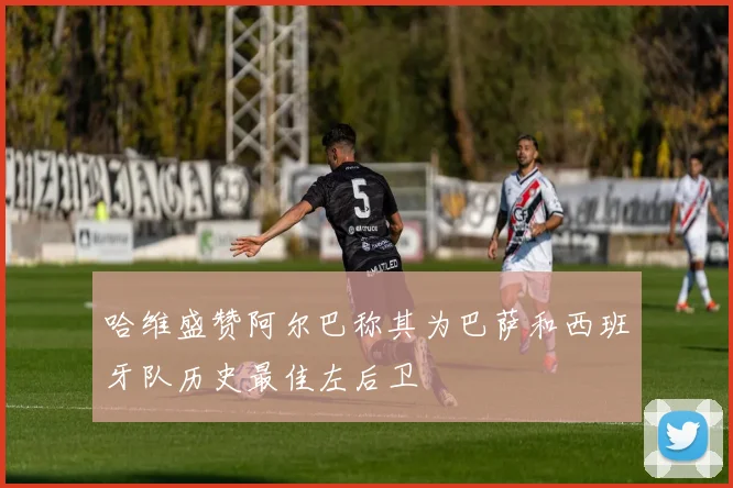 哈维盛赞阿尔巴称其为巴萨和西班牙队历史最佳左后卫