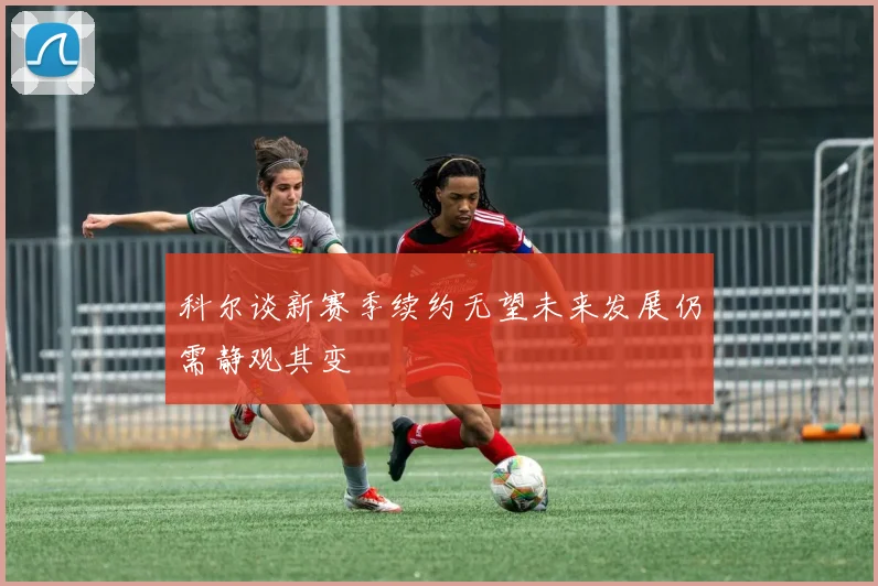 科尔谈新赛季续约无望未来发展仍需静观其变