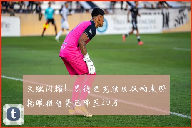 天赋闪耀！恩德里克助攻双响表现抢眼租借费已降至20万