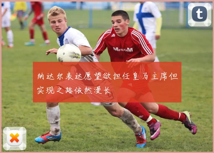 纳达尔表达愿望欲担任皇马主席但实现之路依然漫长